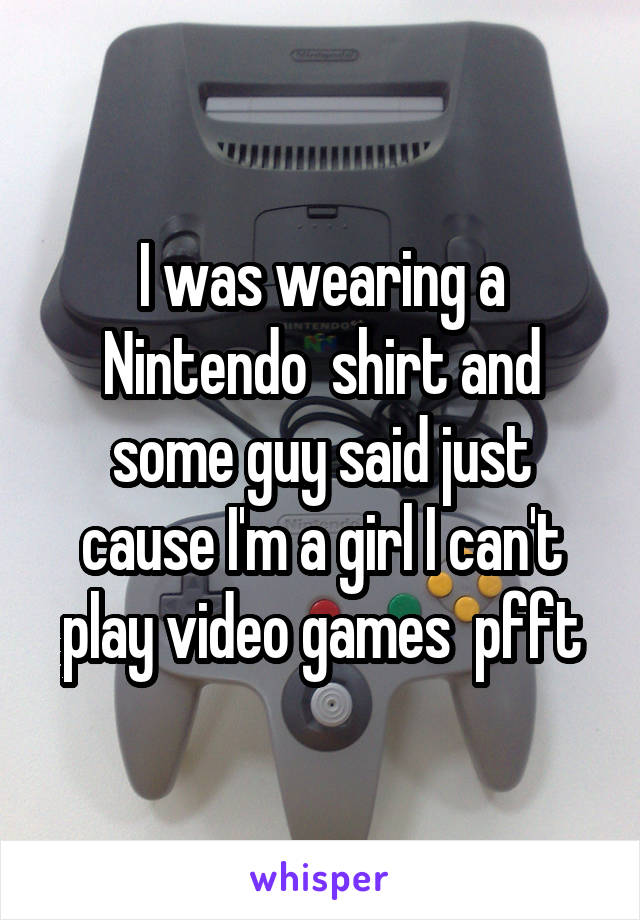 I was wearing a Nintendo  shirt and some guy said just cause I'm a girl I can't play video games  pfft