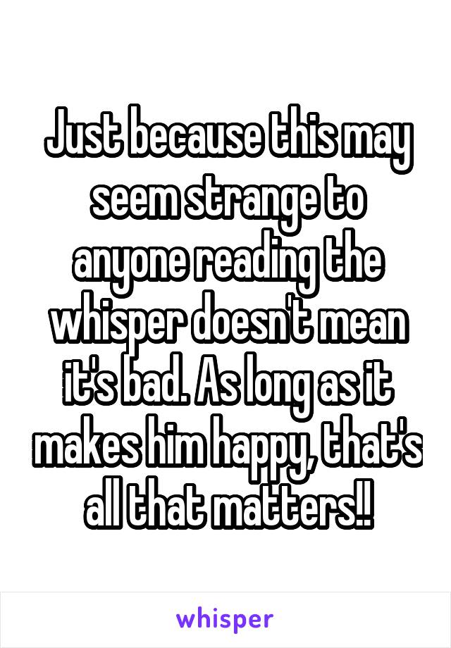 Just because this may seem strange to anyone reading the whisper doesn't mean it's bad. As long as it makes him happy, that's all that matters!!