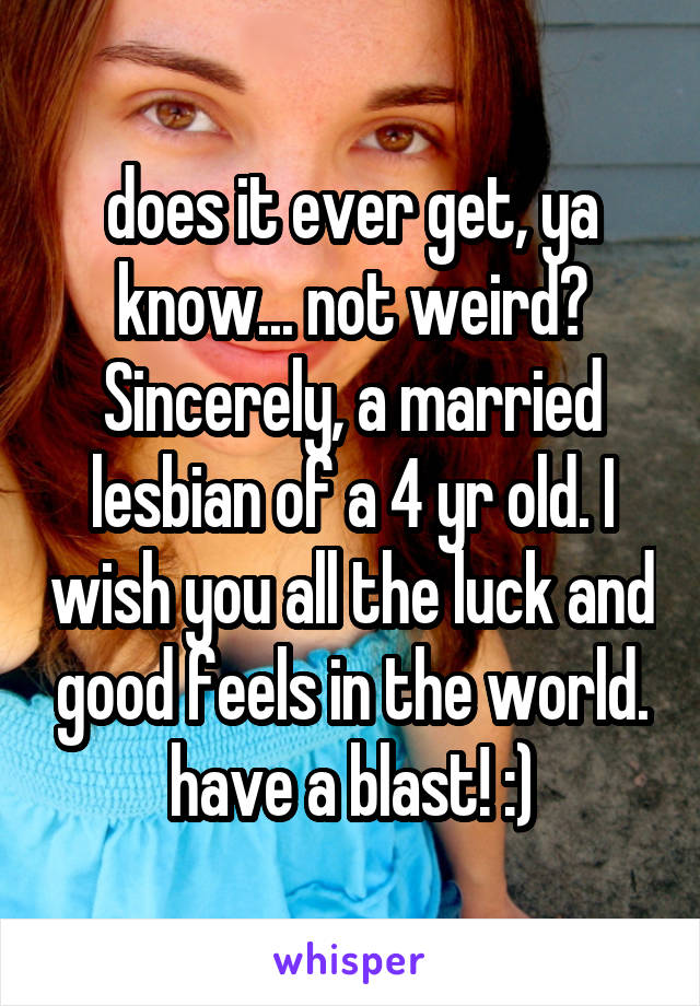 does it ever get, ya know... not weird? Sincerely, a married lesbian of a 4 yr old. I wish you all the luck and good feels in the world. have a blast! :)