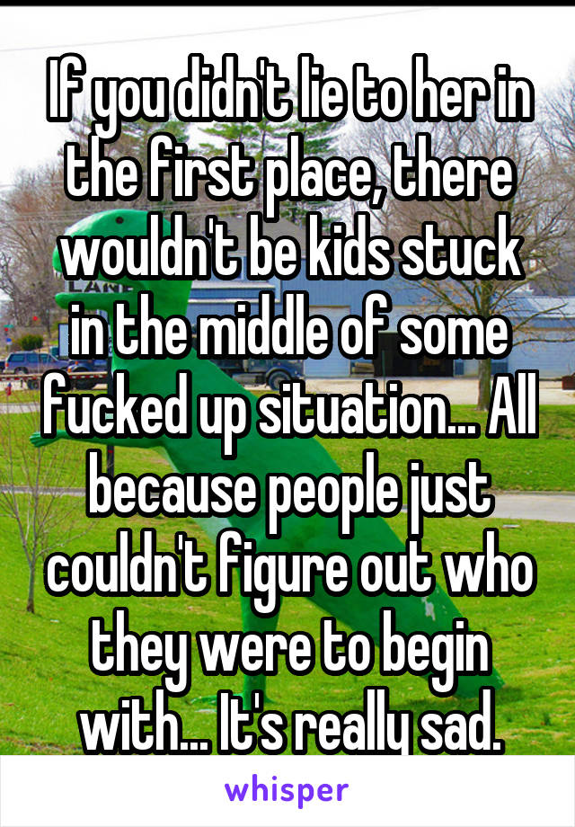 If you didn't lie to her in the first place, there wouldn't be kids stuck in the middle of some fucked up situation... All because people just couldn't figure out who they were to begin with... It's really sad.