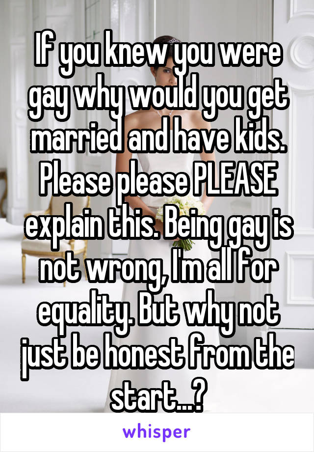 If you knew you were gay why would you get married and have kids. Please please PLEASE explain this. Being gay is not wrong, I'm all for equality. But why not just be honest from the start...?