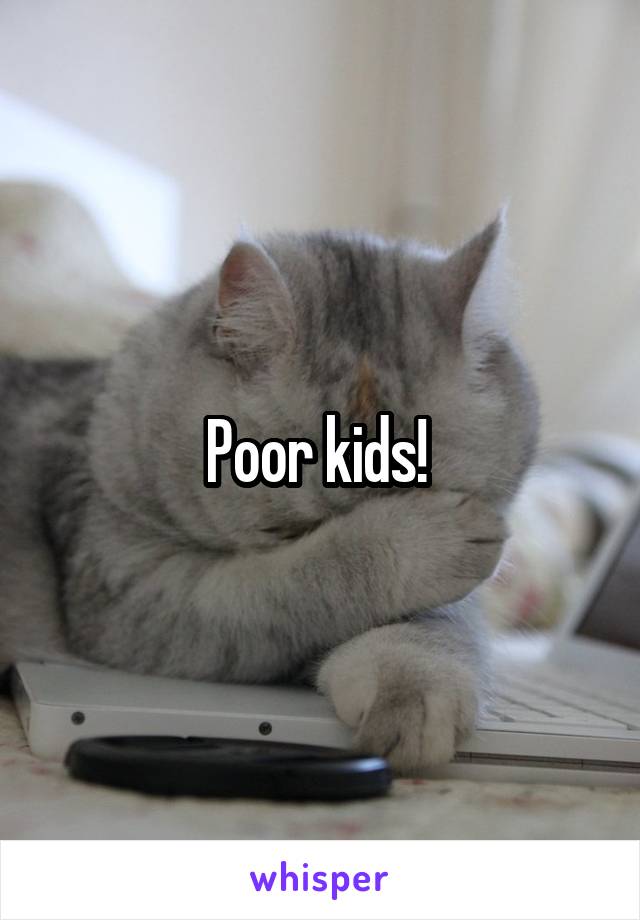 Poor kids! 