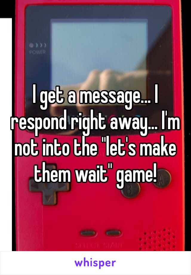 I get a message... I respond right away... I'm not into the "let's make them wait" game!