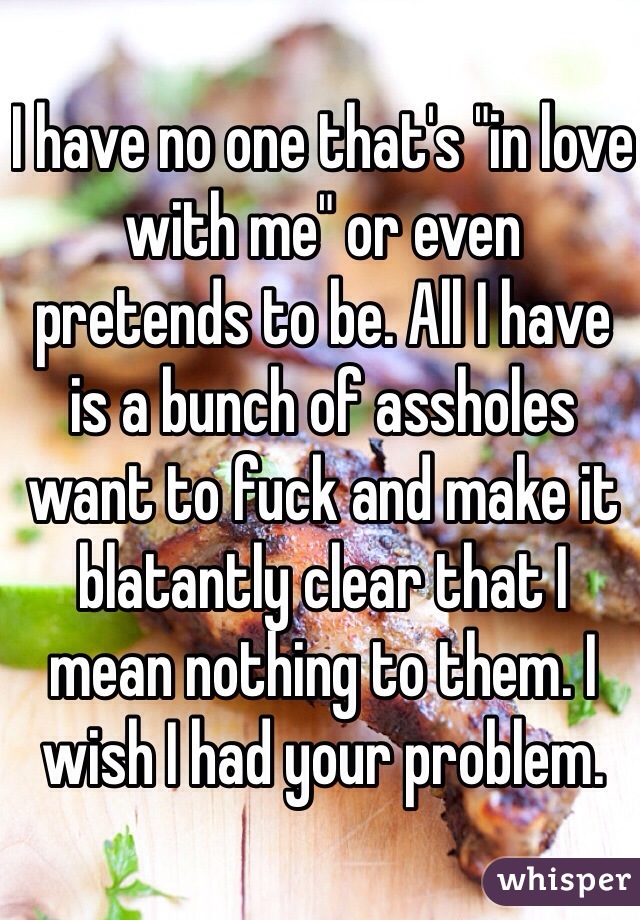 I have no one that's "in love with me" or even pretends to be. All I have is a bunch of assholes want to fuck and make it blatantly clear that I mean nothing to them. I wish I had your problem. 