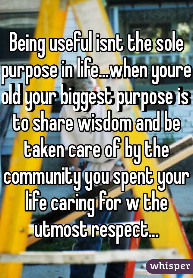 Being useful isnt the sole purpose in life...when youre old your biggest purpose is to share wisdom and be taken care of by the community you spent your life caring for w the utmost respect...