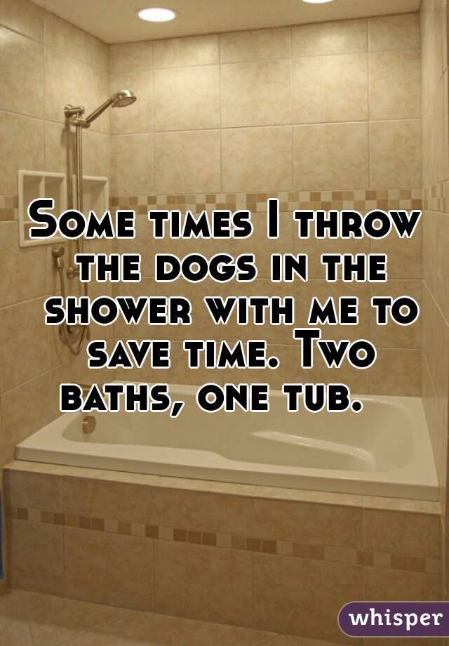 Some times I throw the dogs in the shower with me to save time. Two baths, one tub.   