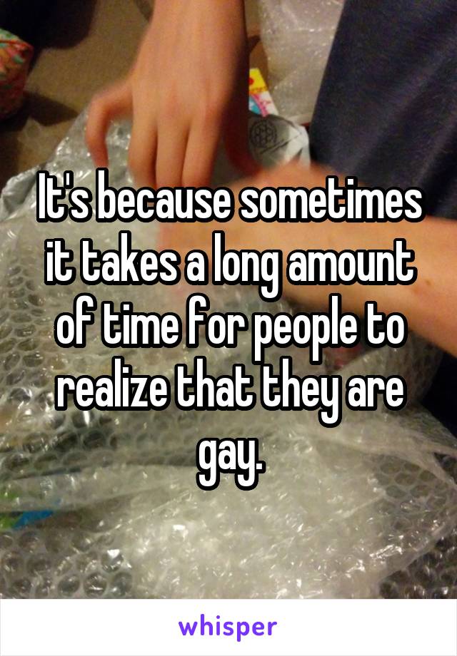 It's because sometimes it takes a long amount of time for people to realize that they are gay.