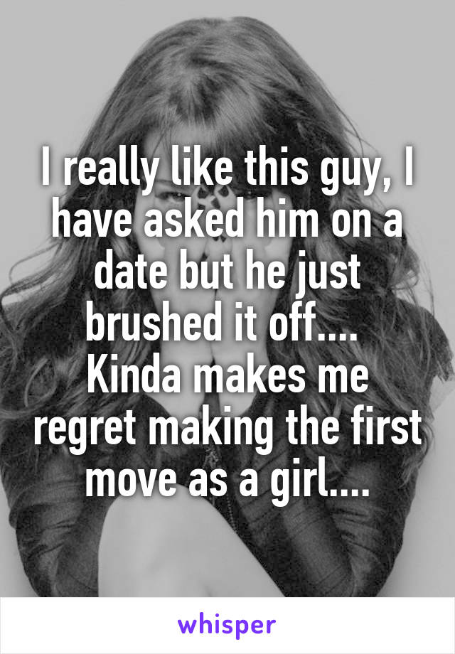 I really like this guy, I have asked him on a date but he just brushed it off.... 
Kinda makes me regret making the first move as a girl....