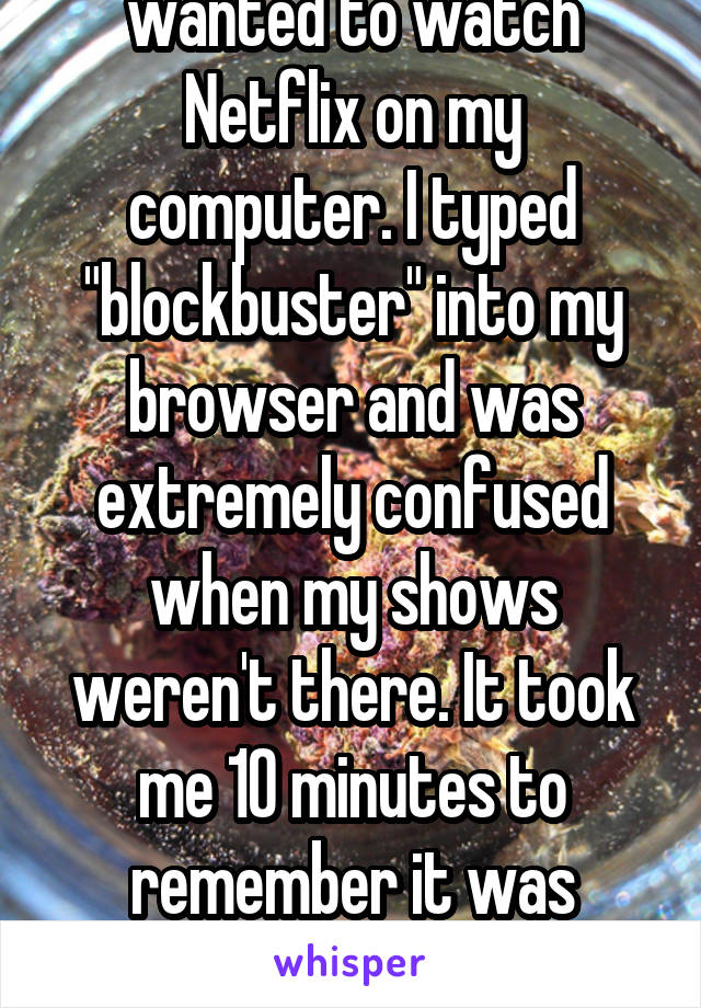 Today while high, I wanted to watch Netflix on my computer. I typed "blockbuster" into my browser and was extremely confused when my shows weren't there. It took me 10 minutes to remember it was Netflix I wanted, not blockbuster.