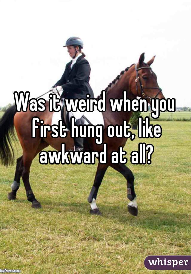 Was it weird when you first hung out, like awkward at all?