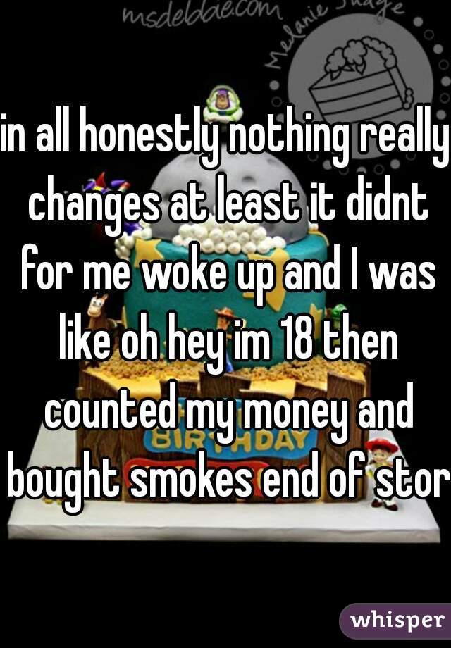 in all honestly nothing really changes at least it didnt for me woke up and I was like oh hey im 18 then counted my money and bought smokes end of story