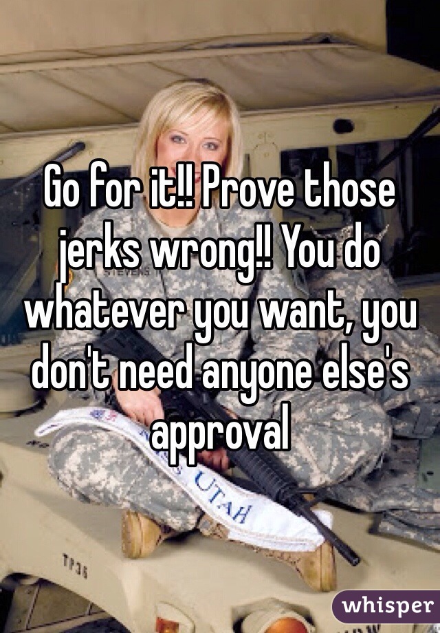 Go for it!! Prove those jerks wrong!! You do whatever you want, you don't need anyone else's approval 