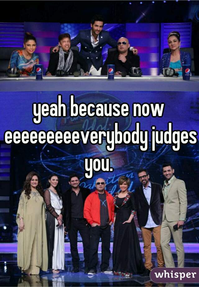 yeah because now eeeeeeeeeverybody judges you. 