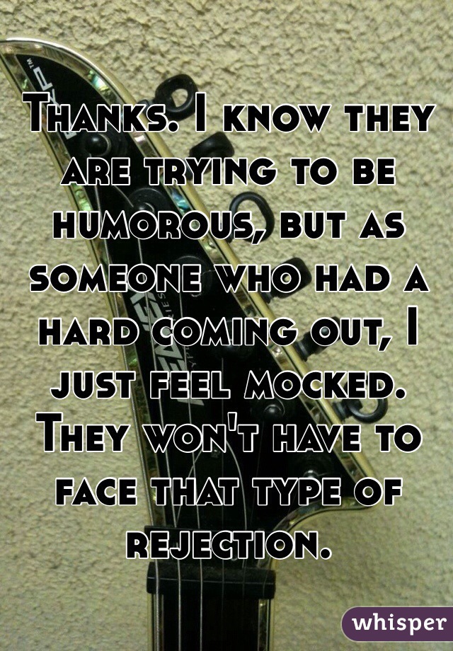 Thanks. I know they are trying to be humorous, but as someone who had a hard coming out, I just feel mocked. They won't have to face that type of rejection.