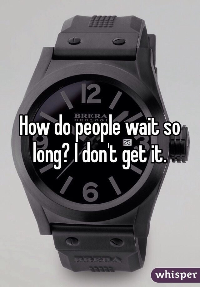 How do people wait so long? I don't get it. 