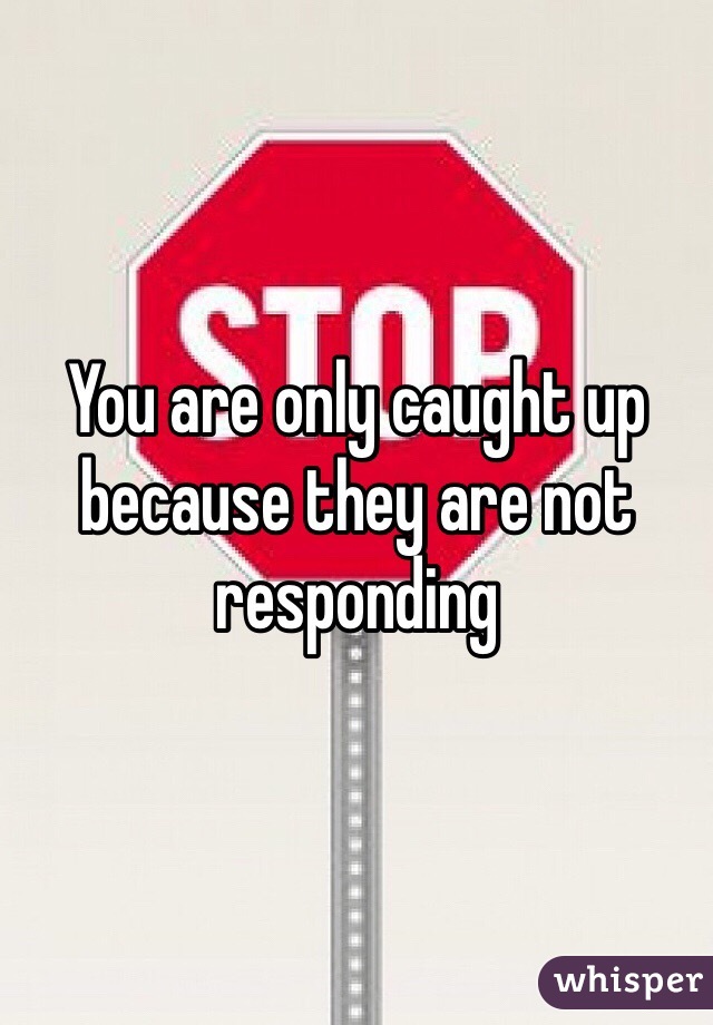 You are only caught up because they are not responding 