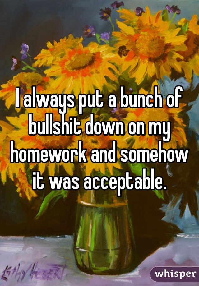 I always put a bunch of bullshit down on my homework and somehow it was acceptable.