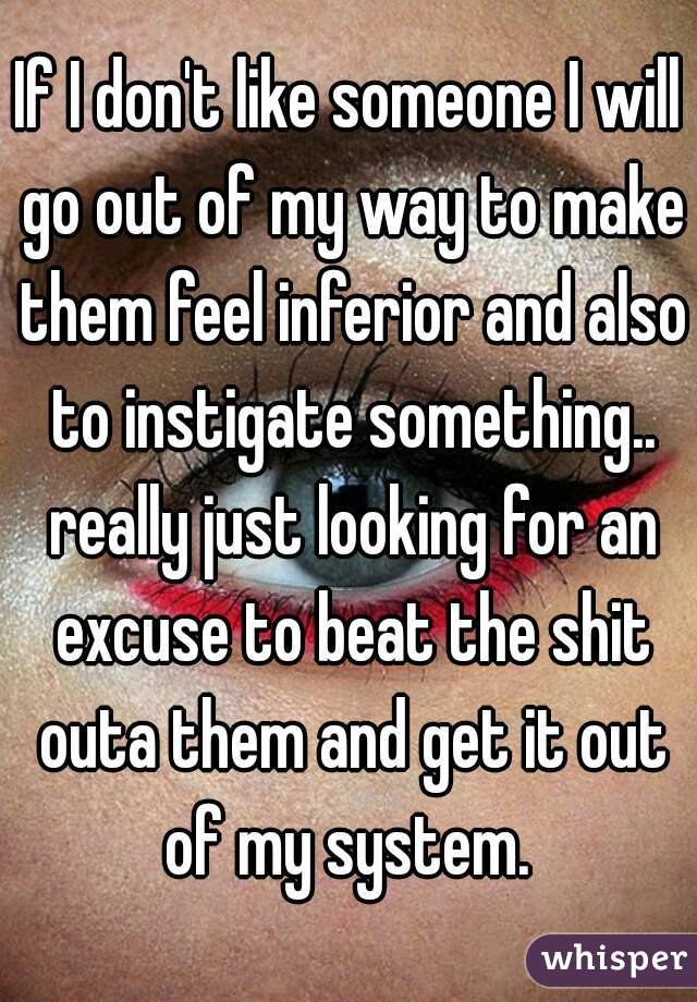 If I don't like someone I will go out of my way to make them feel inferior and also to instigate something.. really just looking for an excuse to beat the shit outa them and get it out of my system. 