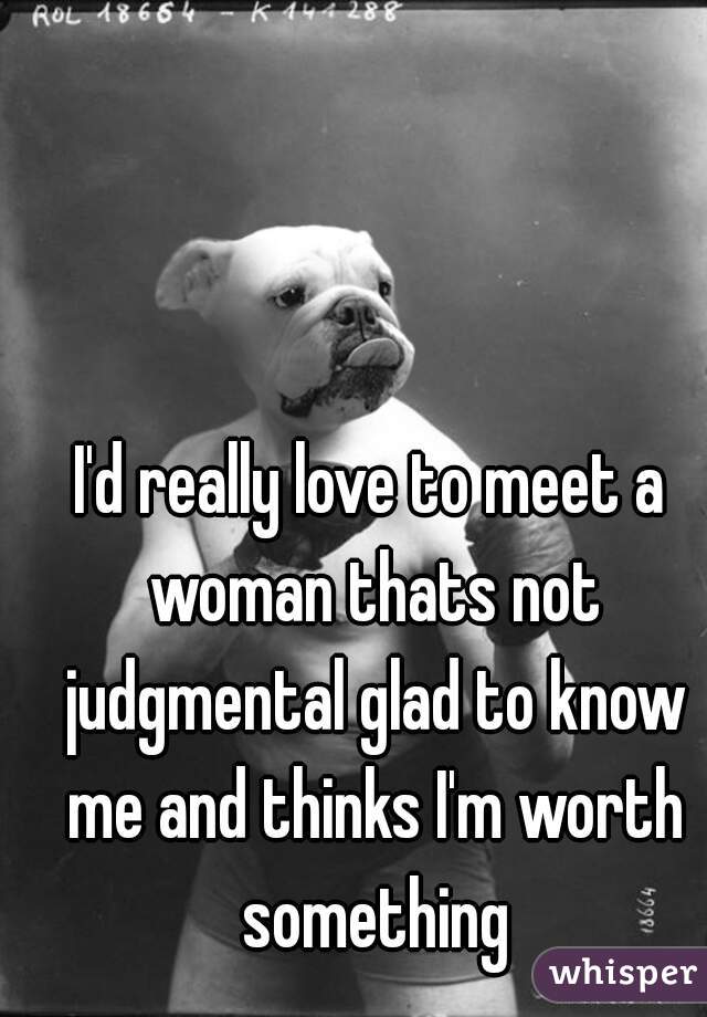 I'd really love to meet a woman thats not judgmental glad to know me and thinks I'm worth something