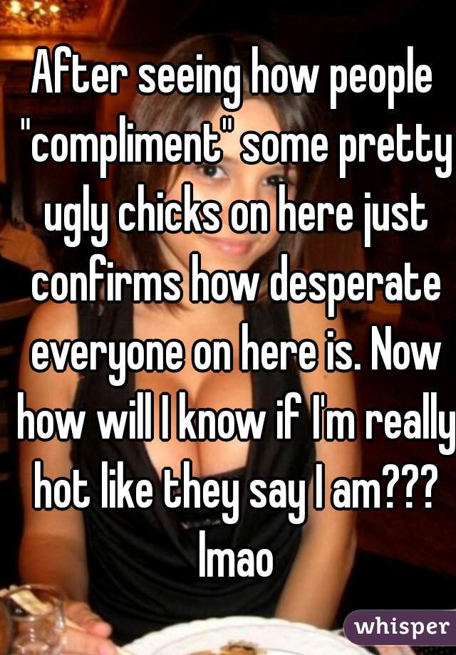 After seeing how people "compliment" some pretty ugly chicks on here just confirms how desperate everyone on here is. Now how will I know if I'm really hot like they say I am??? lmao