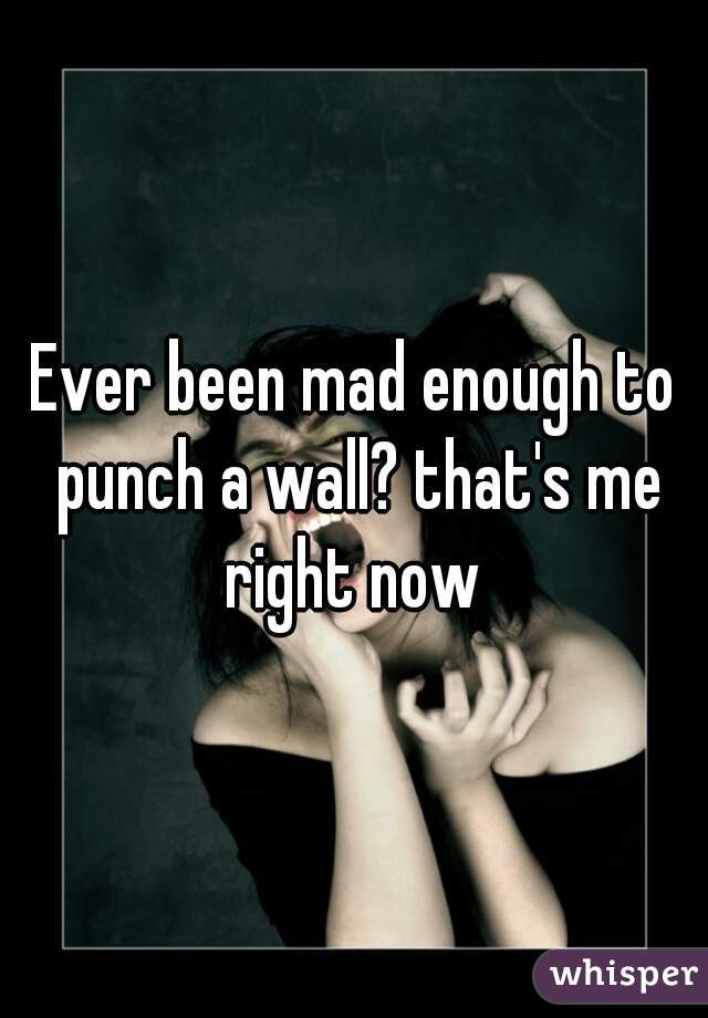 Ever been mad enough to punch a wall? that's me right now 