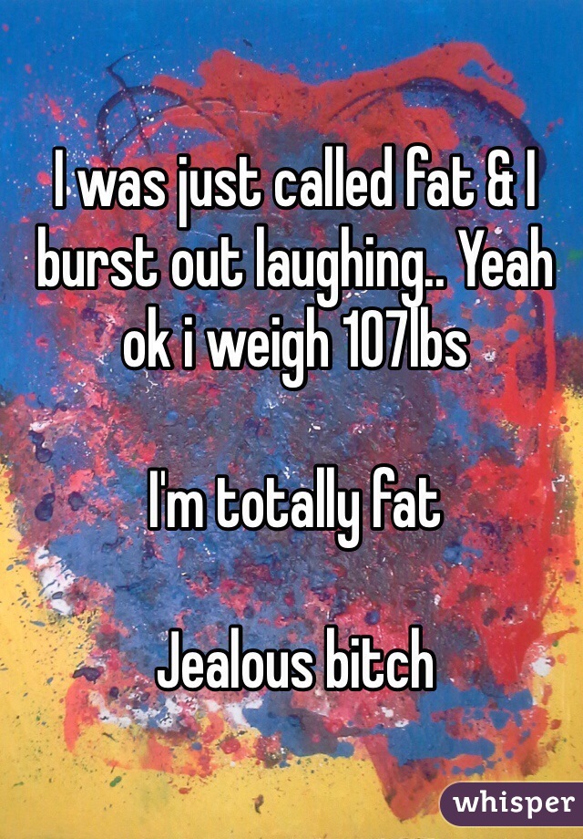 I was just called fat & I burst out laughing.. Yeah ok i weigh 107lbs

I'm totally fat

Jealous bitch 