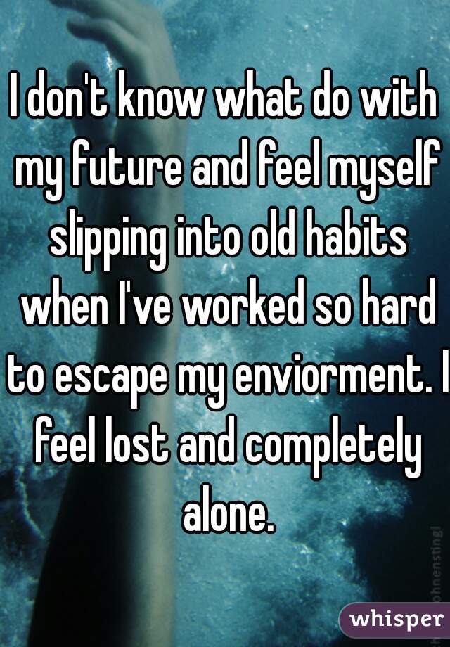 I don't know what do with my future and feel myself slipping into old habits when I've worked so hard to escape my enviorment. I feel lost and completely alone.