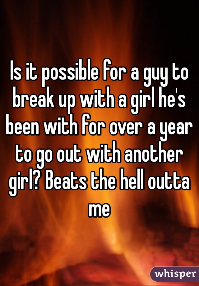 Is it possible for a guy to break up with a girl he's been with for over a year to go out with another girl? Beats the hell outta me