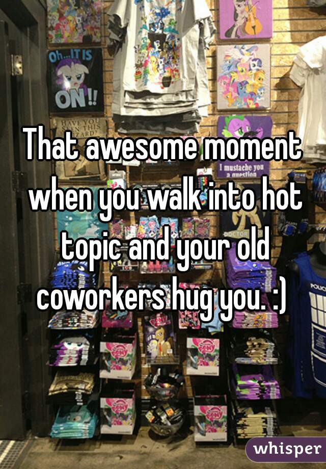 That awesome moment when you walk into hot topic and your old coworkers hug you. :) 