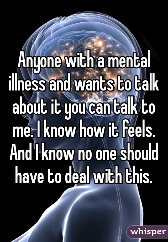 Anyone with a mental illness and wants to talk about it you can talk to me. I know how it feels. And I know no one should have to deal with this. 