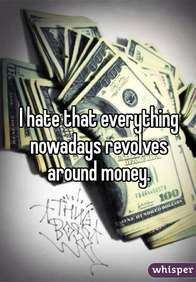 I hate that everything nowadays revolves around money. 