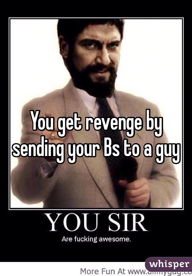 You get revenge by sending your Bs to a guy