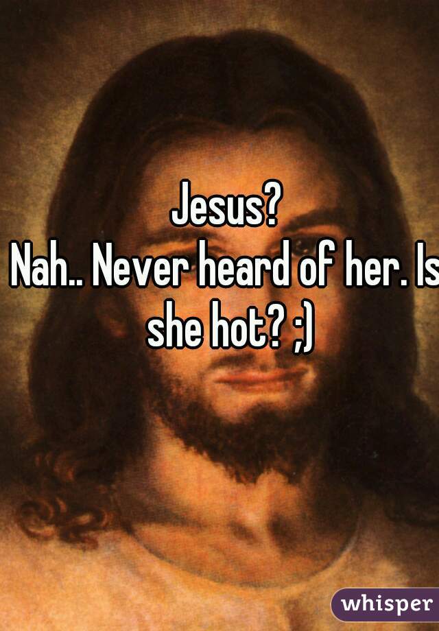 Jesus?

Nah.. Never heard of her. Is she hot? ;)