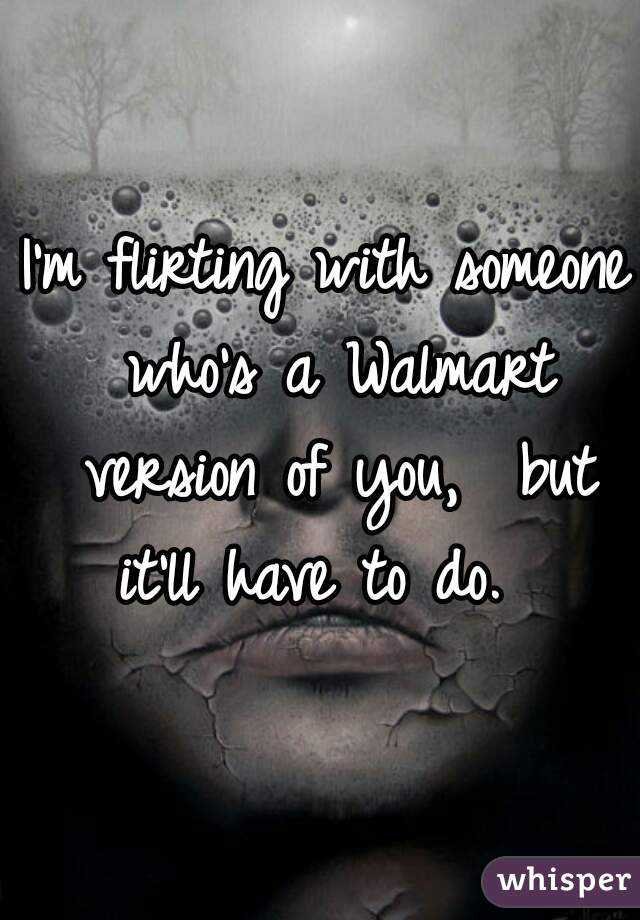 I'm flirting with someone who's a Walmart version of you,  but it'll have to do.  