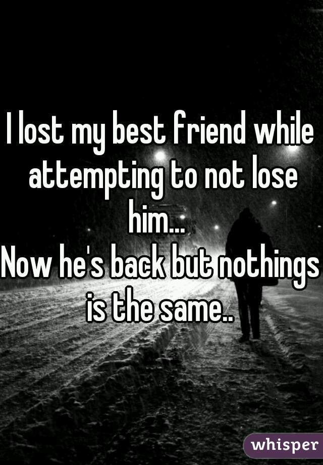 I lost my best friend while attempting to not lose him...  

Now he's back but nothings is the same.. 