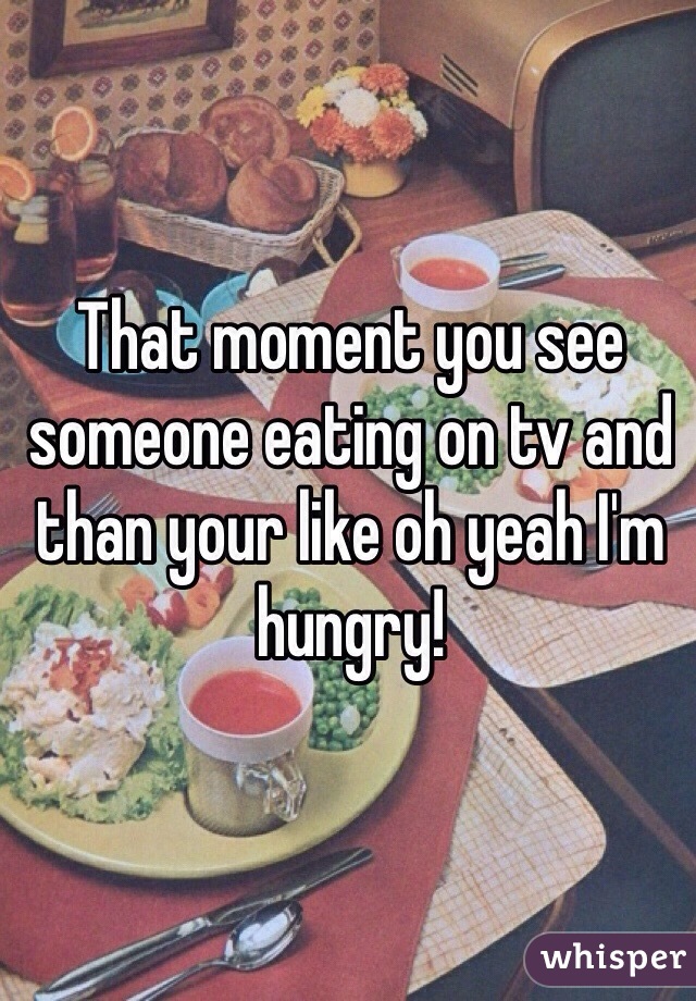 That moment you see someone eating on tv and than your like oh yeah I'm hungry! 