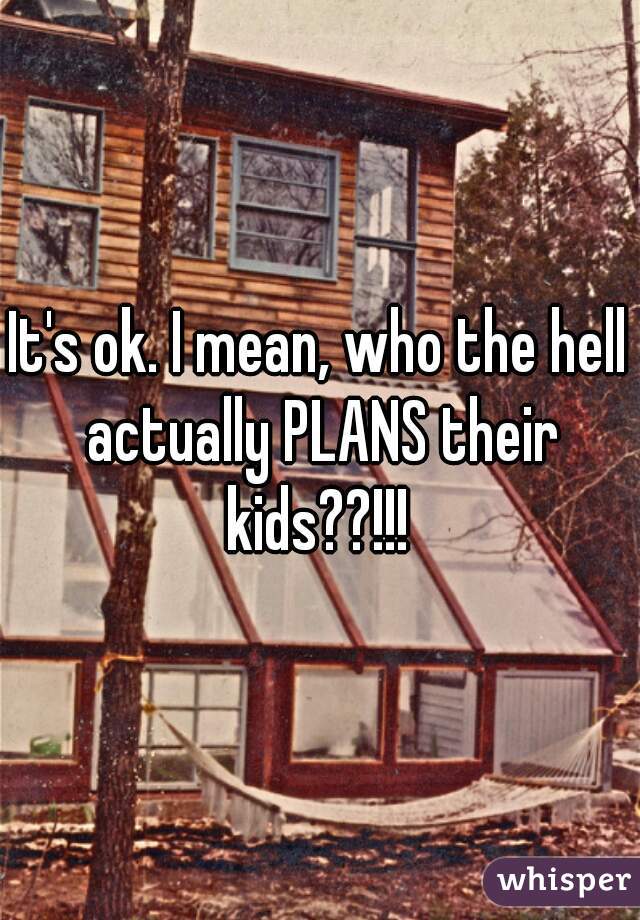 It's ok. I mean, who the hell actually PLANS their kids??!!! 