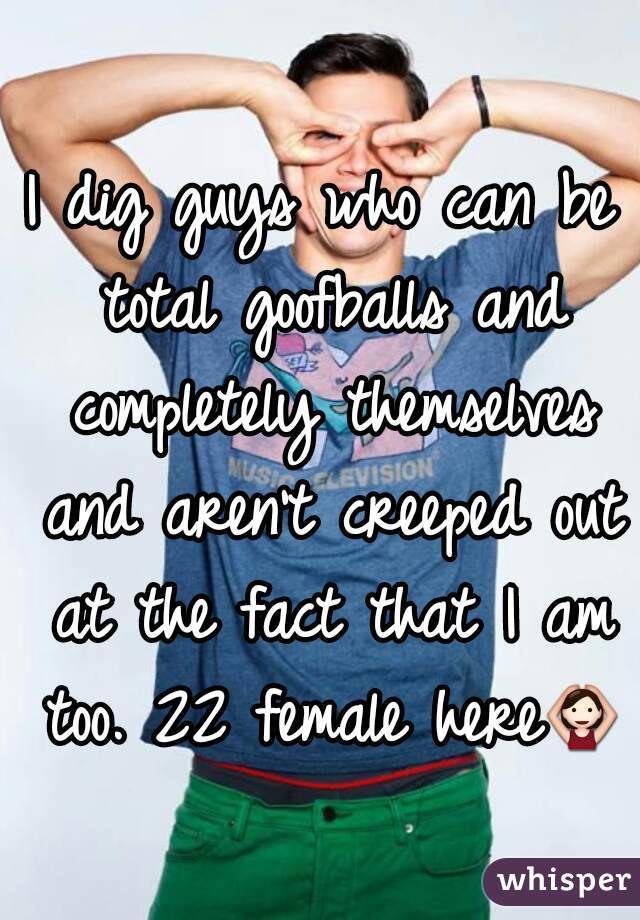 I dig guys who can be total goofballs and completely themselves and aren't creeped out at the fact that I am too. 22 female here🙆 