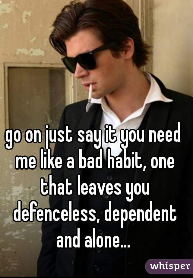 go on just say it you need me like a bad habit, one that leaves you defenceless, dependent and alone... 