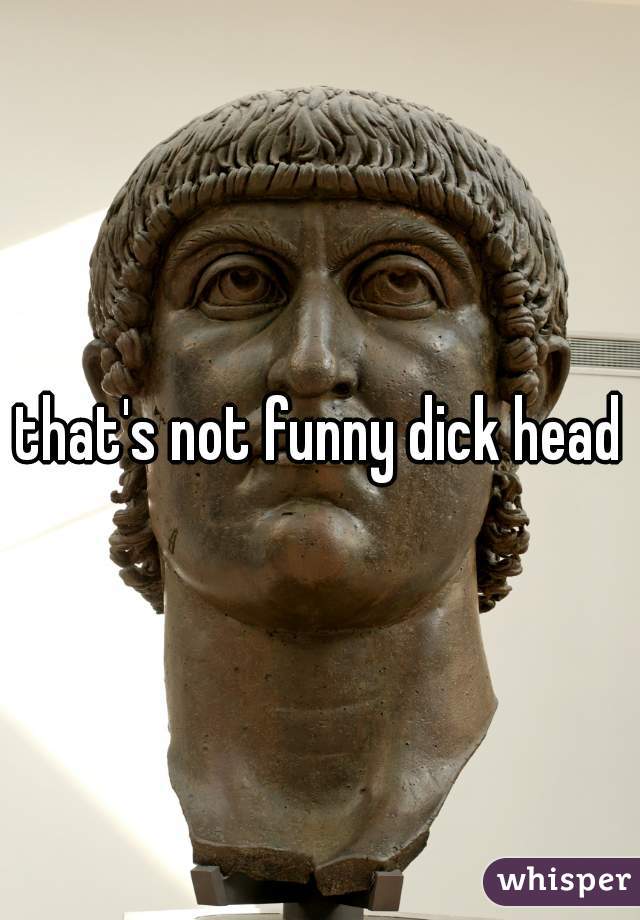 that's not funny dick head