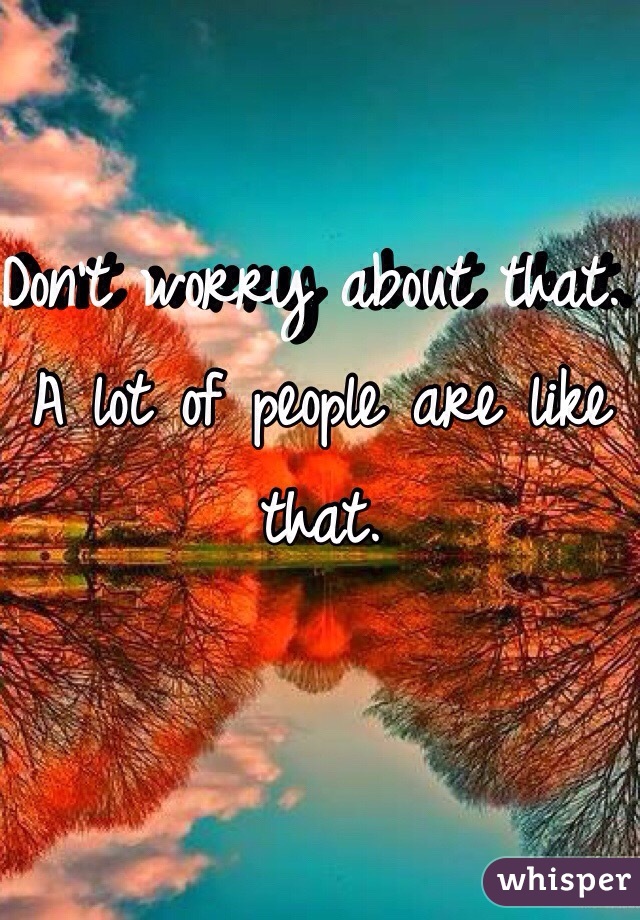 Don't worry about that. A lot of people are like that. 