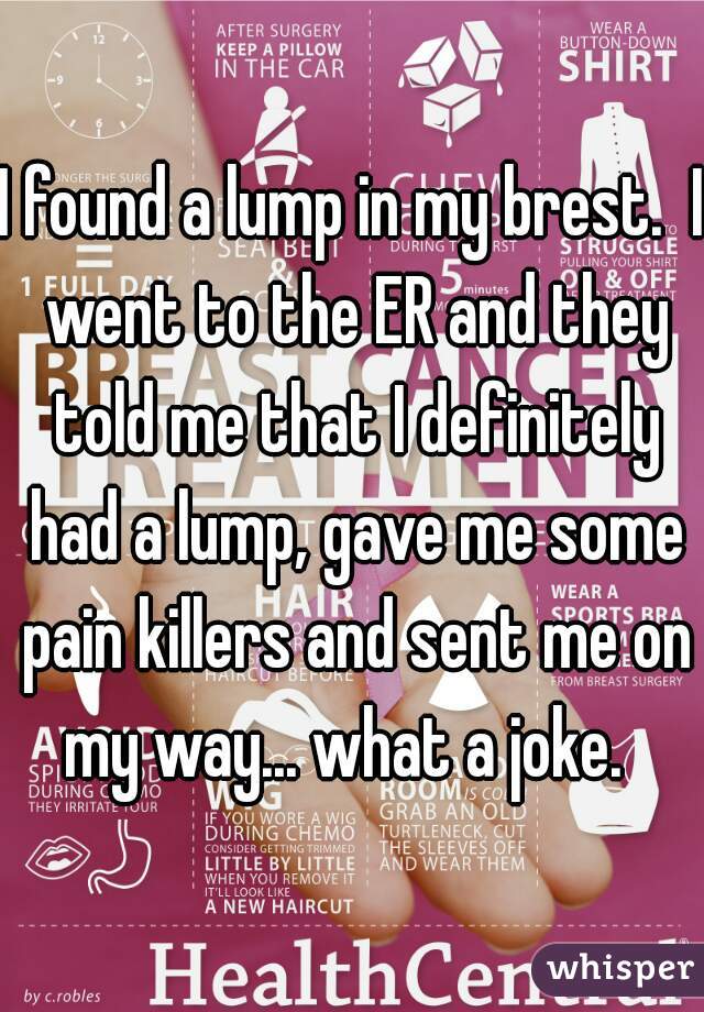 I found a lump in my brest.  I went to the ER and they told me that I definitely had a lump, gave me some pain killers and sent me on my way... what a joke.  