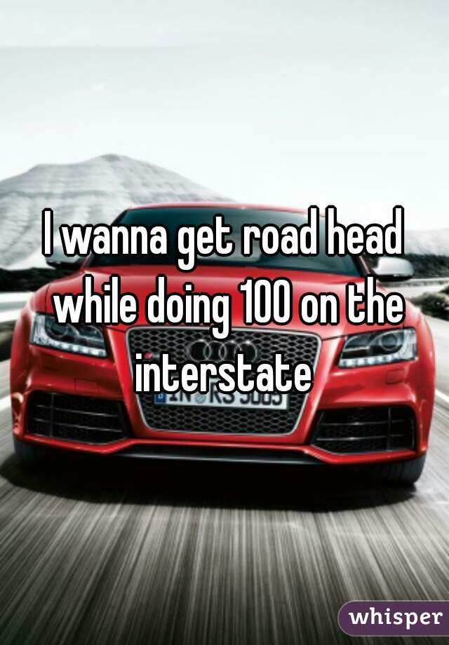 I wanna get road head while doing 100 on the interstate 