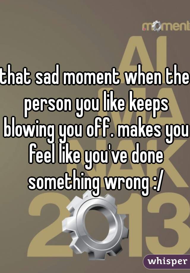 that sad moment when the person you like keeps blowing you off. makes you feel like you've done something wrong :/