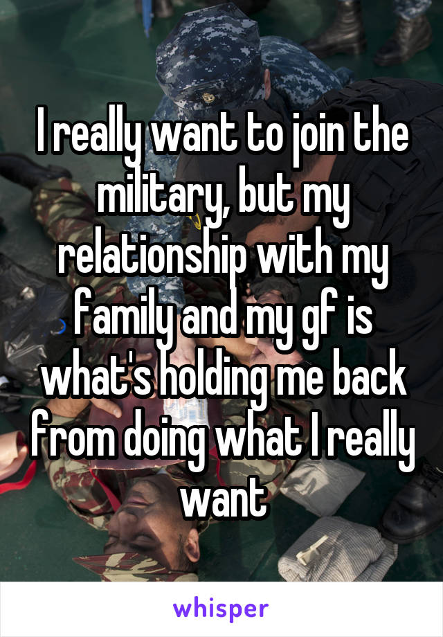 I really want to join the military, but my relationship with my family and my gf is what's holding me back from doing what I really want