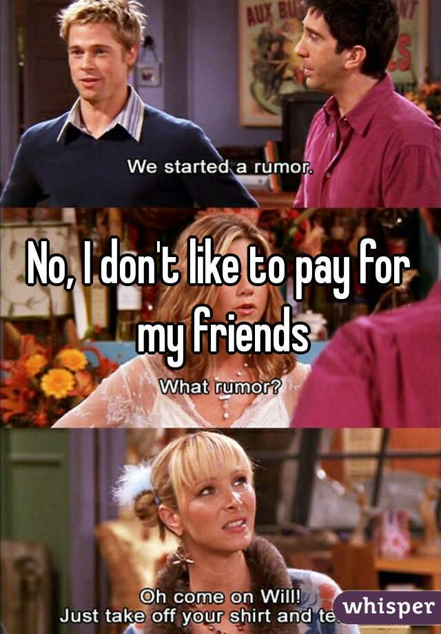 No, I don't like to pay for my friends