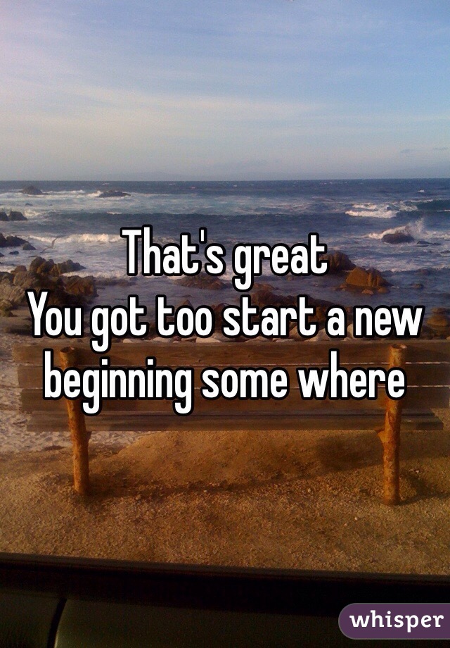 That's great 
You got too start a new beginning some where  