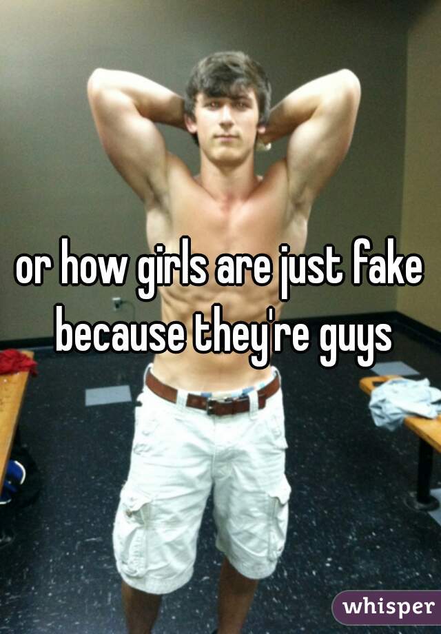 or how girls are just fake because they're guys