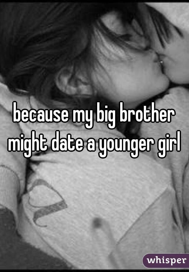 because my big brother might date a younger girl 
