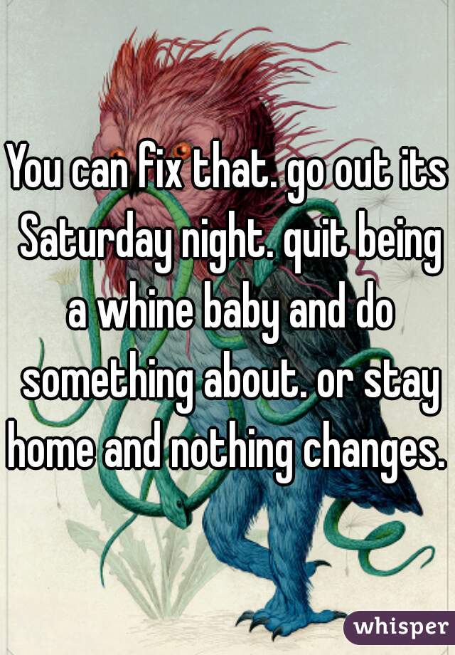 You can fix that. go out its Saturday night. quit being a whine baby and do something about. or stay home and nothing changes. 